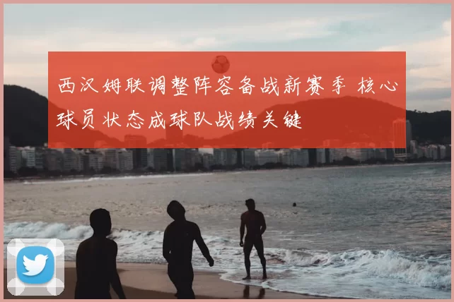 西汉姆联调整阵容备战新赛季 核心球员状态成球队战绩关键