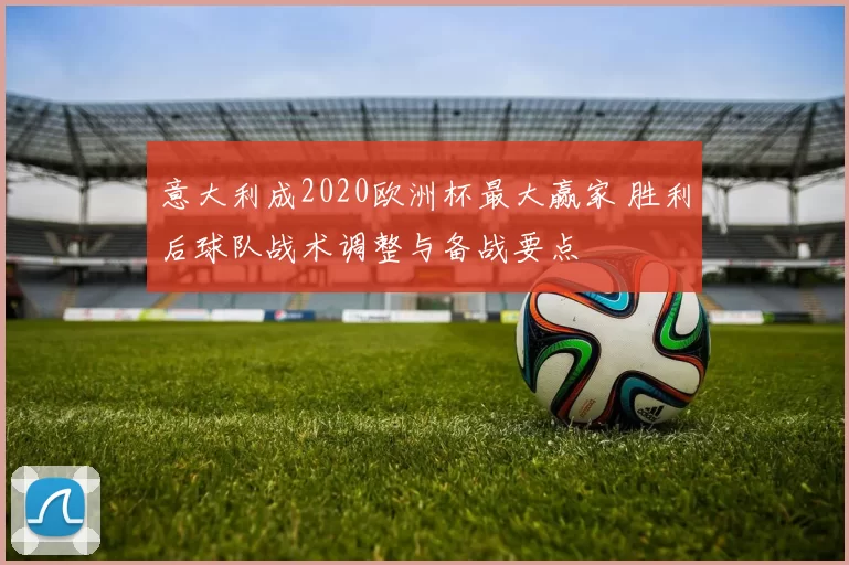 意大利成2020欧洲杯最大赢家 胜利后球队战术调整与备战要点