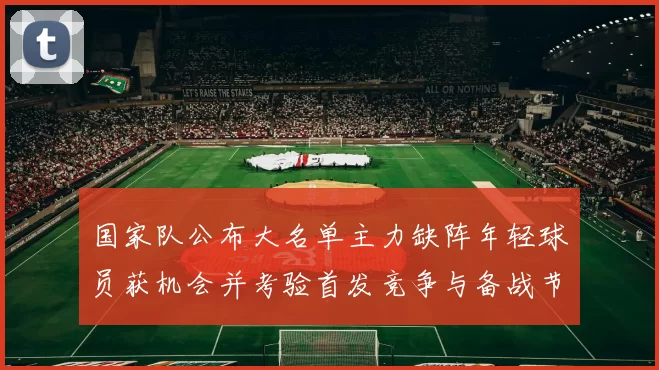 国家队公布大名单主力缺阵年轻球员获机会并考验首发竞争与备战节奏