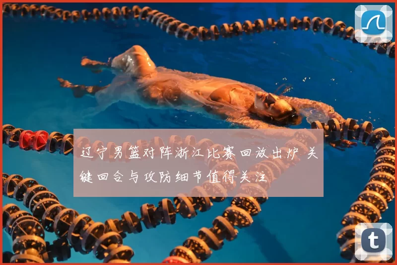 辽宁男篮对阵浙江比赛回放出炉 关键回合与攻防细节值得关注