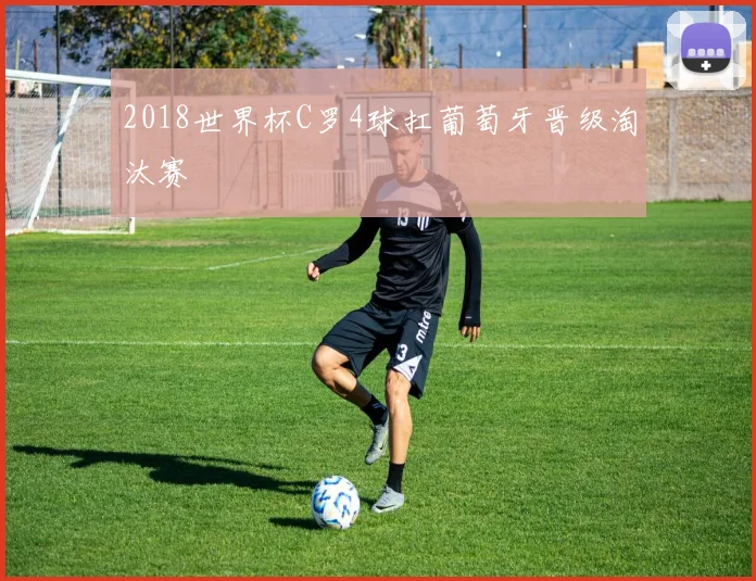 2018世界杯C罗4球扛葡萄牙晋级淘汰赛