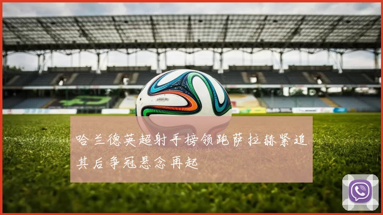 哈兰德英超射手榜领跑萨拉赫紧追其后争冠悬念再起