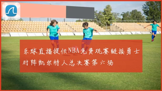 乐球直播提供NBA免费观赛链接勇士对阵凯尔特人总决赛第六场