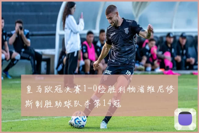 皇马欧冠决赛1-0险胜利物浦维尼修斯制胜助球队夺第14冠