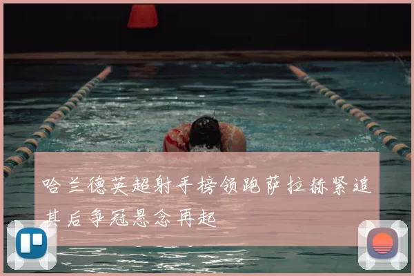 哈兰德英超射手榜领跑萨拉赫紧追其后争冠悬念再起