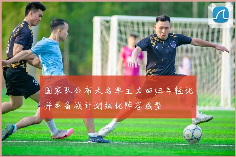 国家队公布大名单主力回归年轻化并举备战计划细化阵容成型