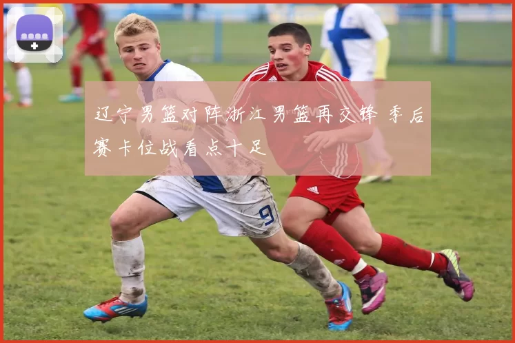 辽宁男篮对阵浙江男篮再交锋 季后赛卡位战看点十足
