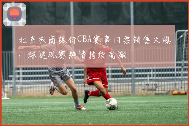 北京农商银行CBA赛事门票销售火爆，球迷观赛热情持续高涨