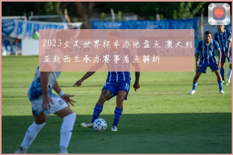 2023女足世界杯举办地盘点 澳大利亚新西兰承办赛事看点解析