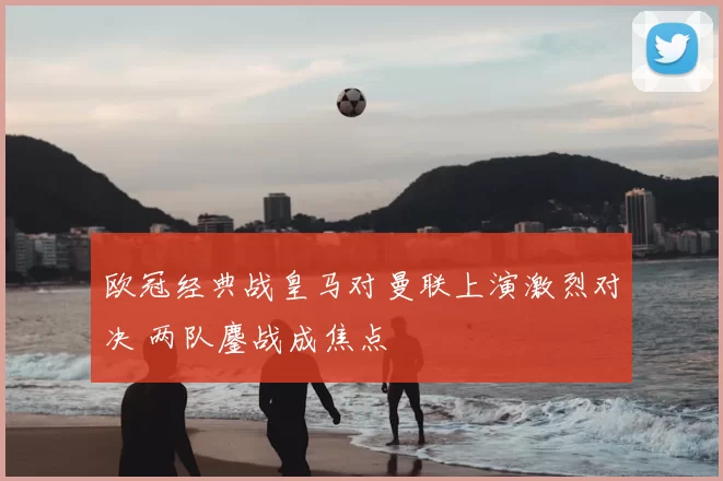 欧冠经典战皇马对曼联上演激烈对决 两队鏖战成焦点