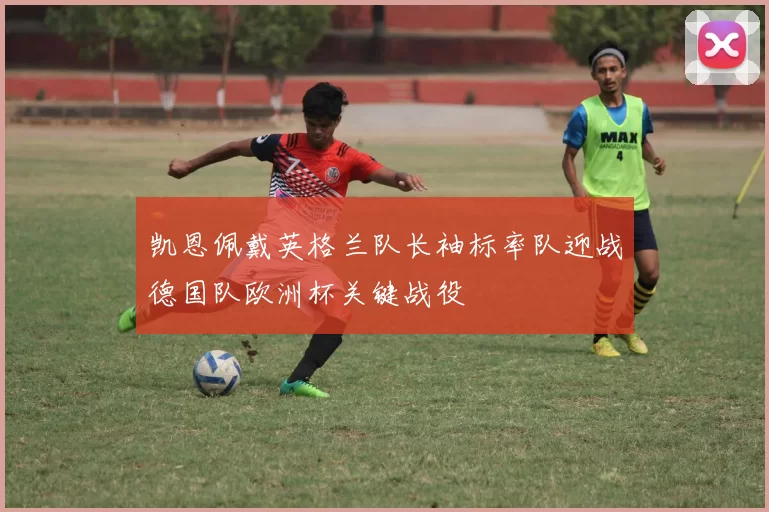 凯恩佩戴英格兰队长袖标率队迎战德国队欧洲杯关键战役