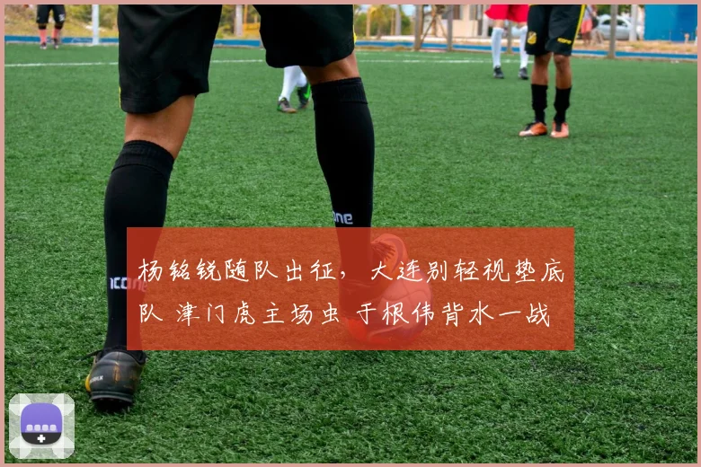 杨铭锐随队出征，大连别轻视垫底队 津门虎主场虫 于根伟背水一战