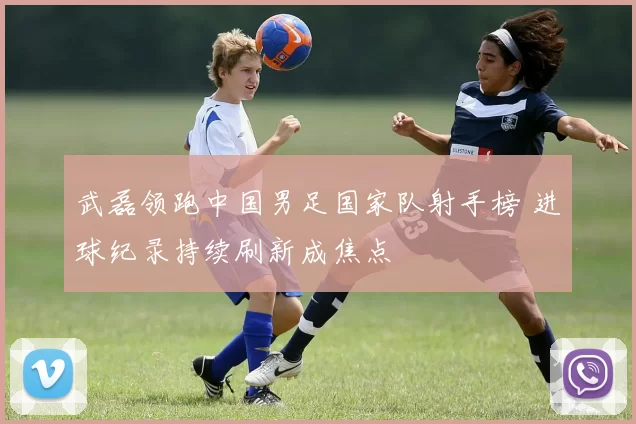 武磊领跑中国男足国家队射手榜 进球纪录持续刷新成焦点