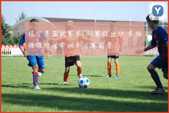 辽宁男篮新赛季CBA赛程出炉 多场强强对话牵动季后赛前景