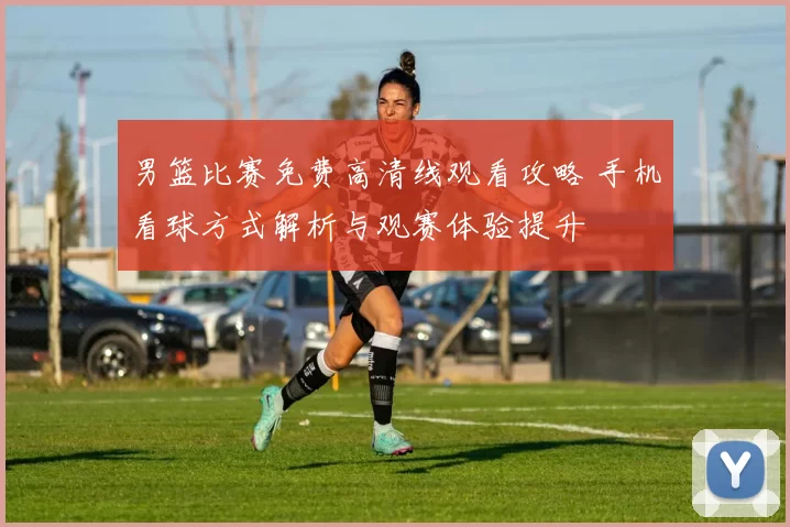 男篮比赛免费高清线观看攻略 手机看球方式解析与观赛体验提升