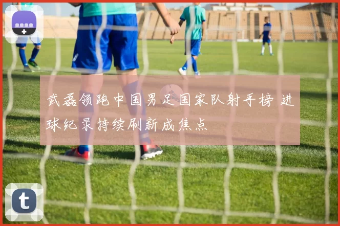 武磊领跑中国男足国家队射手榜 进球纪录持续刷新成焦点