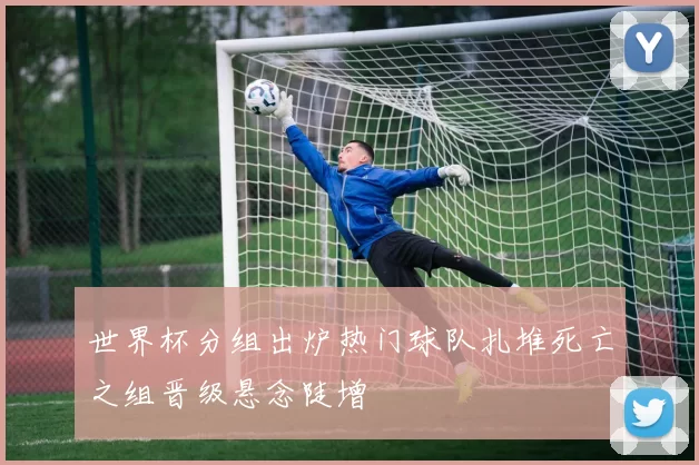 世界杯分组出炉热门球队扎堆死亡之组晋级悬念陡增