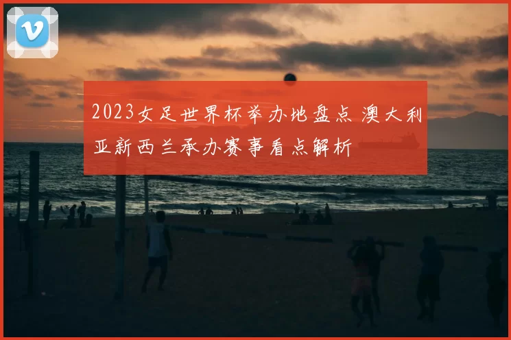 2023女足世界杯举办地盘点 澳大利亚新西兰承办赛事看点解析