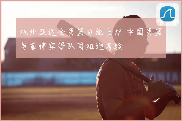 杭州亚运会男篮分组出炉 中国男篮与菲律宾等队同组迎考验