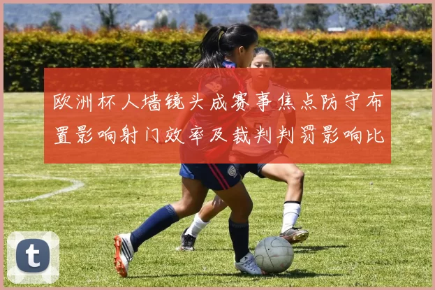 欧洲杯人墙镜头成赛事焦点防守布置影响射门效率及裁判判罚影响比赛节奏