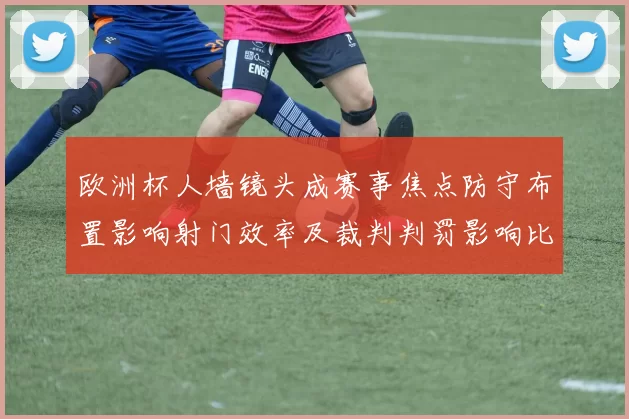 欧洲杯人墙镜头成赛事焦点防守布置影响射门效率及裁判判罚影响比赛节奏