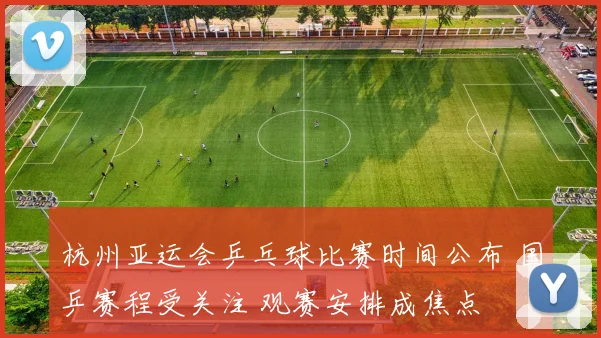杭州亚运会乒乓球比赛时间公布 国乒赛程受关注 观赛安排成焦点