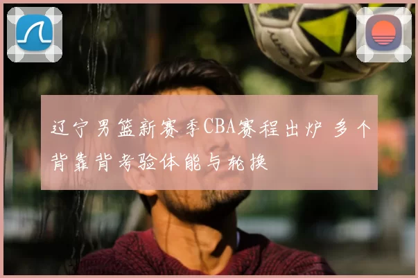 辽宁男篮新赛季CBA赛程出炉 多个背靠背考验体能与轮换