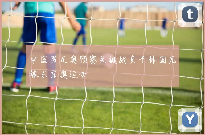 中国男足奥预赛关键战负于韩国无缘东京奥运会