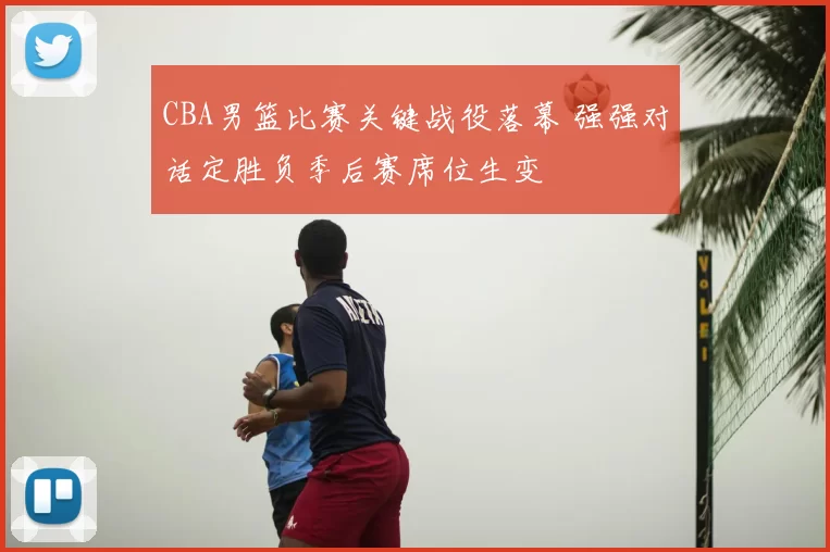 CBA男篮比赛关键战役落幕 强强对话定胜负季后赛席位生变