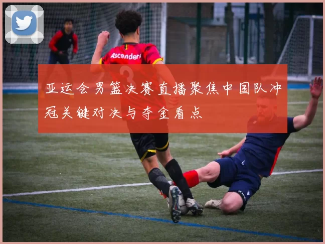 亚运会男篮决赛直播聚焦中国队冲冠关键对决与夺金看点