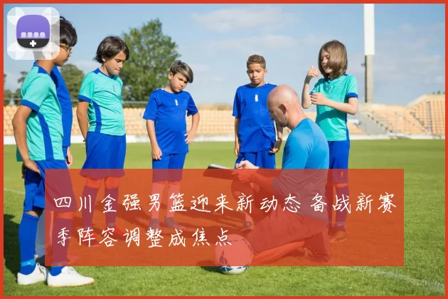 四川金强男篮迎来新动态 备战新赛季阵容调整成焦点