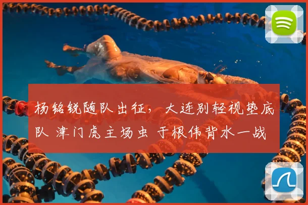 杨铭锐随队出征，大连别轻视垫底队 津门虎主场虫 于根伟背水一战