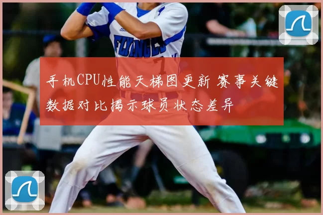 手机CPU性能天梯图更新 赛事关键数据对比揭示球员状态差异