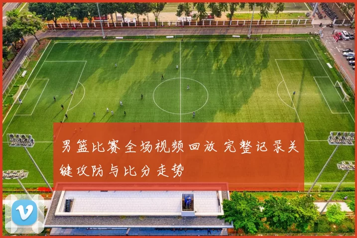 男篮比赛全场视频回放 完整记录关键攻防与比分走势