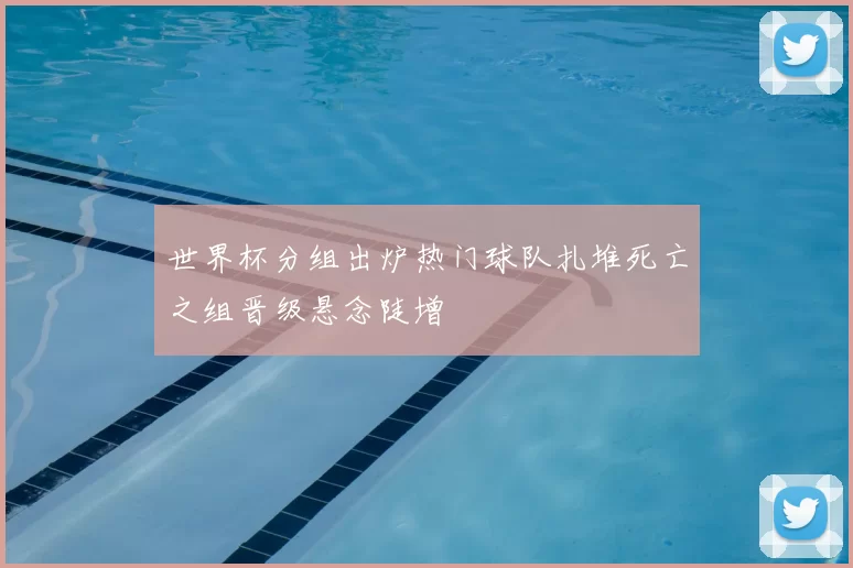 世界杯分组出炉热门球队扎堆死亡之组晋级悬念陡增