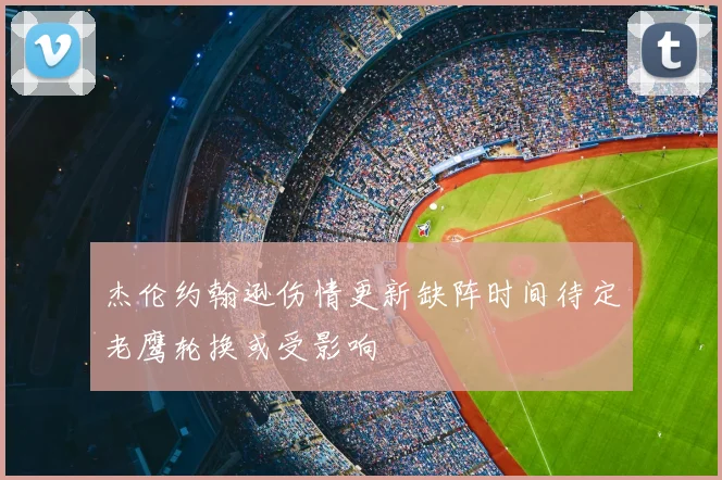 杰伦约翰逊伤情更新缺阵时间待定老鹰轮换或受影响