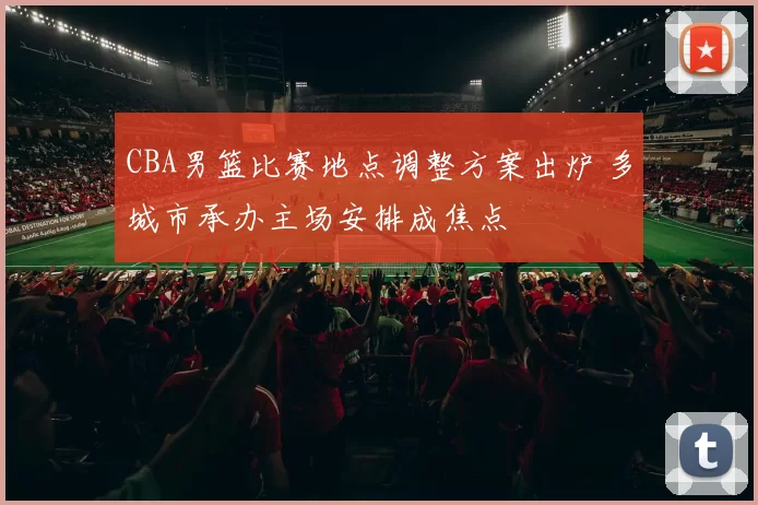 CBA男篮比赛地点调整方案出炉 多城市承办主场安排成焦点