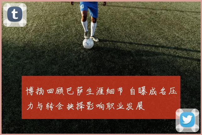 博扬回顾巴萨生涯细节 自曝成名压力与转会抉择影响职业发展