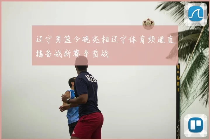 辽宁男篮今晚亮相辽宁体育频道直播备战新赛季首战